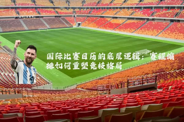 国际比赛日历的底层逻辑:赛程编排如何重塑竞技格局