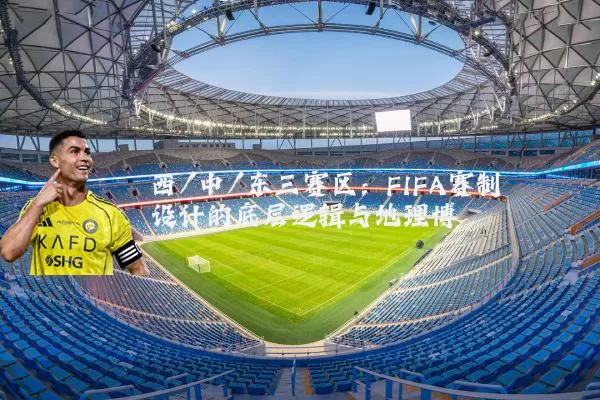 西/中/东三赛区：FIFA赛制设计的底层逻辑与地理博弈