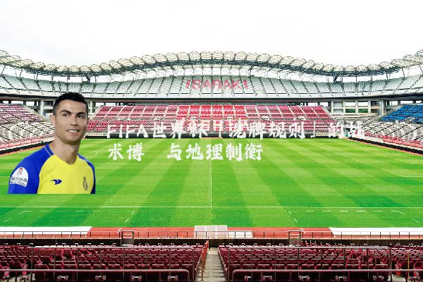 FIFA世界杯「洗牌规则」的战术博弈与地理制衡